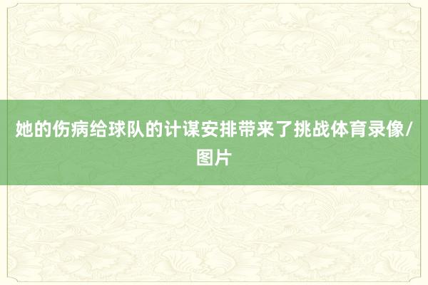 她的伤病给球队的计谋安排带来了挑战体育录像/图片