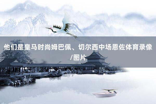 他们是皇马时尚姆巴佩、切尔西中场恩佐体育录像/图片