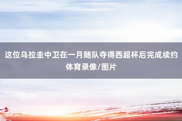 这位乌拉圭中卫在一月随队夺得西超杯后完成续约体育录像/图片