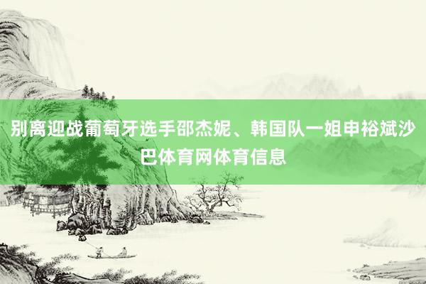 别离迎战葡萄牙选手邵杰妮、韩国队一姐申裕斌沙巴体育网体育信息