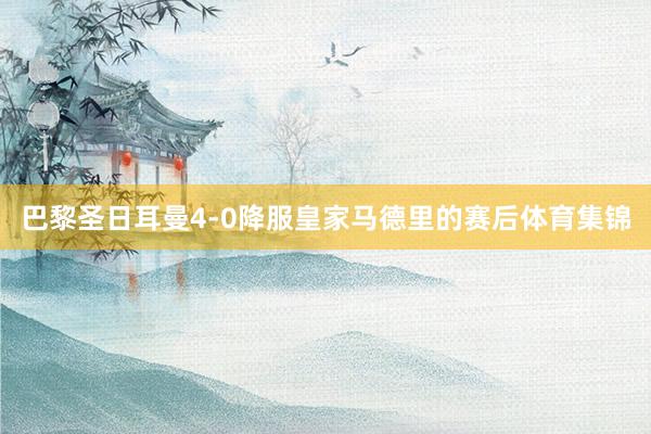 巴黎圣日耳曼4-0降服皇家马德里的赛后体育集锦