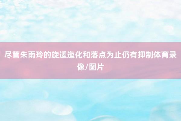 尽管朱雨玲的旋逶迤化和落点为止仍有抑制体育录像/图片