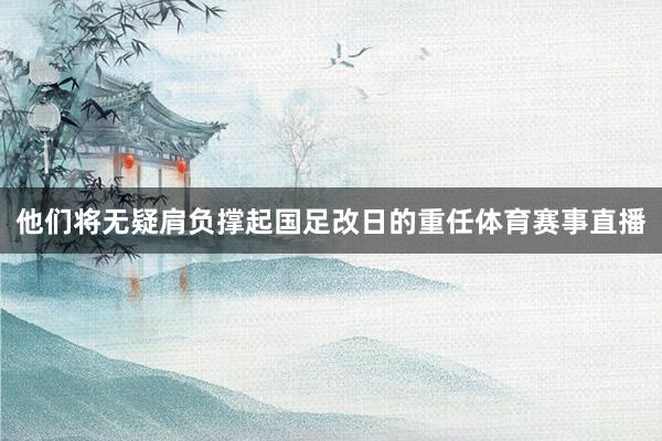 他们将无疑肩负撑起国足改日的重任体育赛事直播