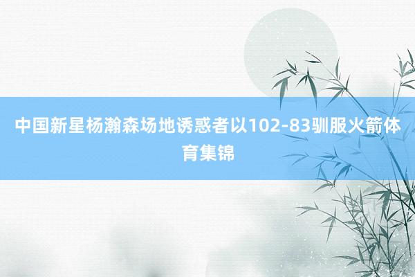 中国新星杨瀚森场地诱惑者以102-83驯服火箭体育集锦