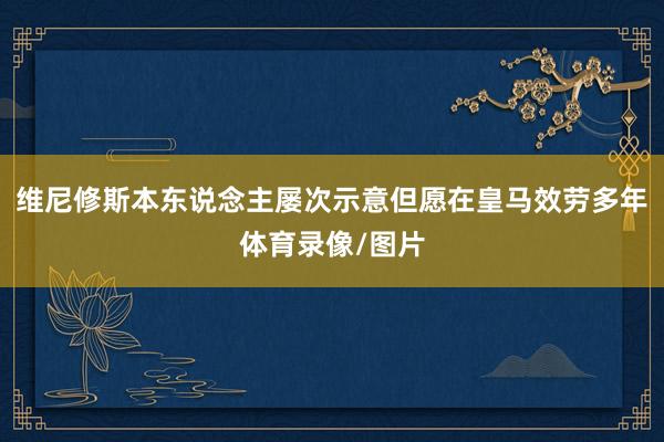 维尼修斯本东说念主屡次示意但愿在皇马效劳多年体育录像/图片