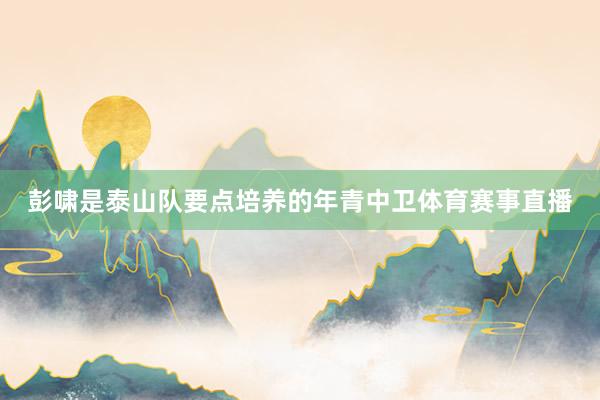 彭啸是泰山队要点培养的年青中卫体育赛事直播