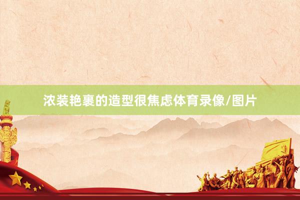 浓装艳裹的造型很焦虑体育录像/图片