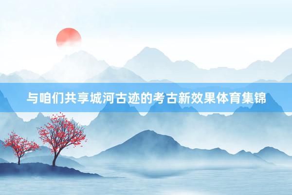 与咱们共享城河古迹的考古新效果体育集锦