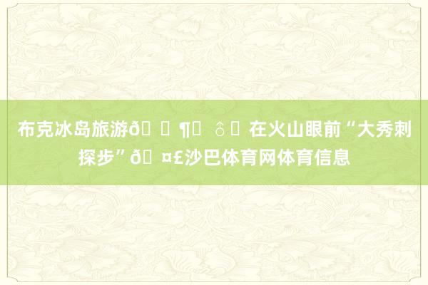 布克冰岛旅游🚶‍♂️在火山眼前“大秀刺探步”🤣沙巴体育网体育信息