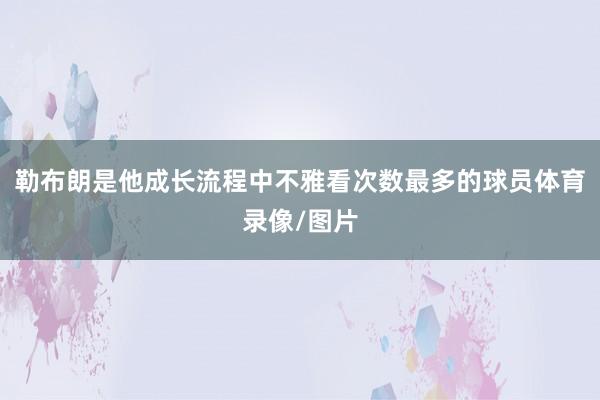勒布朗是他成长流程中不雅看次数最多的球员体育录像/图片