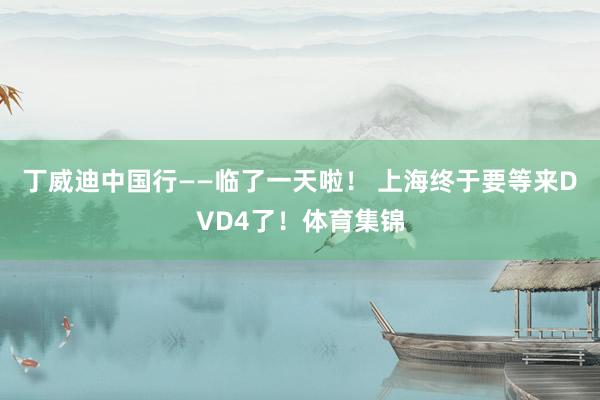 丁威迪中国行——临了一天啦！ 上海终于要等来DVD4了！体育集锦
