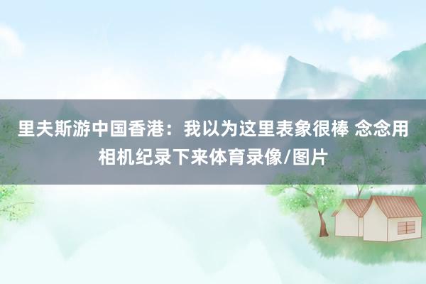 里夫斯游中国香港：我以为这里表象很棒 念念用相机纪录下来体育录像/图片
