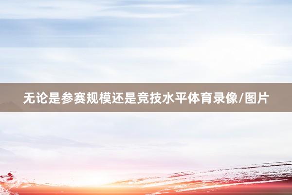 无论是参赛规模还是竞技水平体育录像/图片