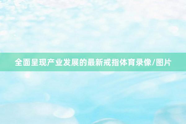 全面呈现产业发展的最新戒指体育录像/图片