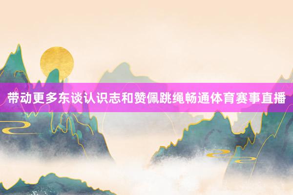 带动更多东谈认识志和赞佩跳绳畅通体育赛事直播