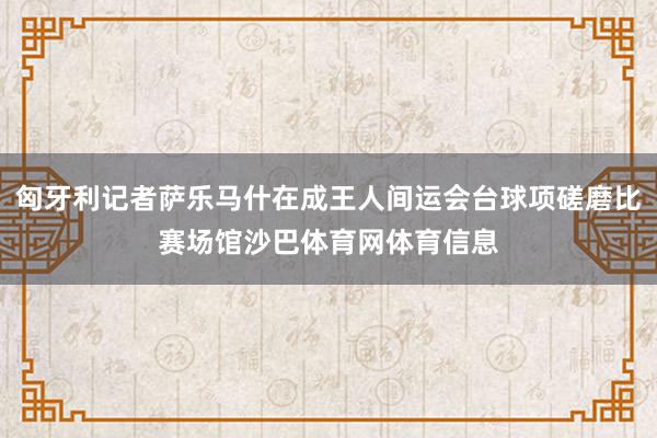 匈牙利记者萨乐马什在成王人间运会台球项磋磨比赛场馆沙巴体育网体育信息