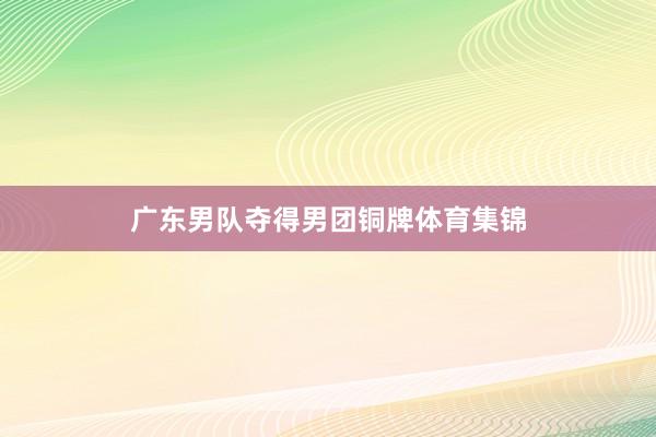 广东男队夺得男团铜牌体育集锦