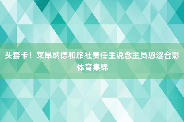 头套卡！莱昂纳德和旅社责任主说念主员憨涩合影体育集锦