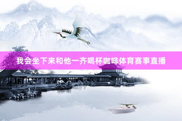 我会坐下来和他一齐喝杯咖啡体育赛事直播