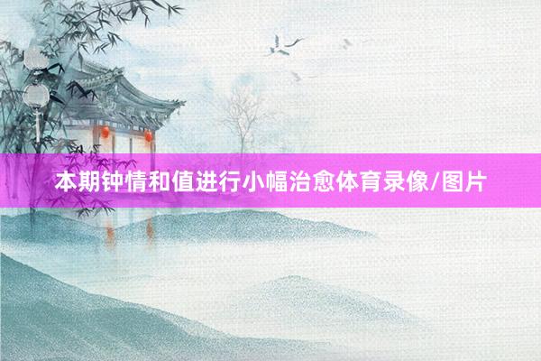 本期钟情和值进行小幅治愈体育录像/图片