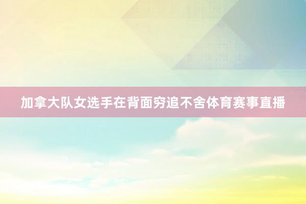 加拿大队女选手在背面穷追不舍体育赛事直播