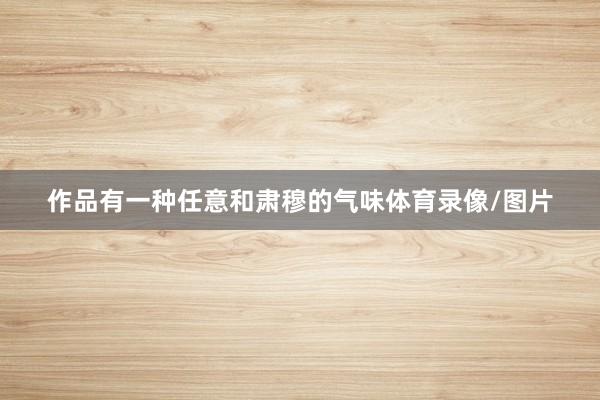 作品有一种任意和肃穆的气味体育录像/图片