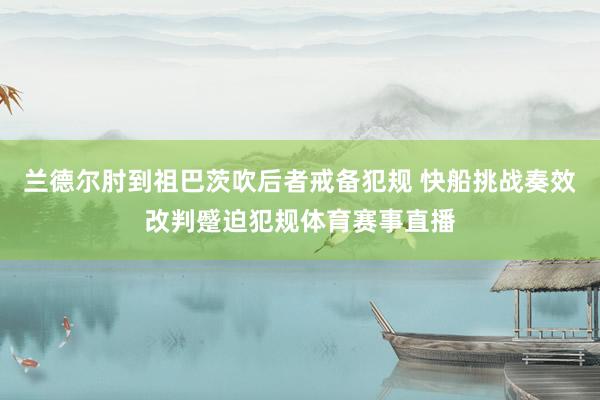 兰德尔肘到祖巴茨吹后者戒备犯规 快船挑战奏效改判蹙迫犯规体育赛事直播
