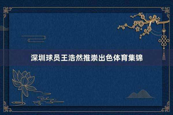 深圳球员王浩然推崇出色体育集锦