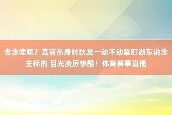 念念啥呢？赛前热身时狄龙一动不动紧盯湖东说念主标的 目光凌厉惨酷！体育赛事直播