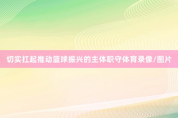 切实扛起推动篮球振兴的主体职守体育录像/图片