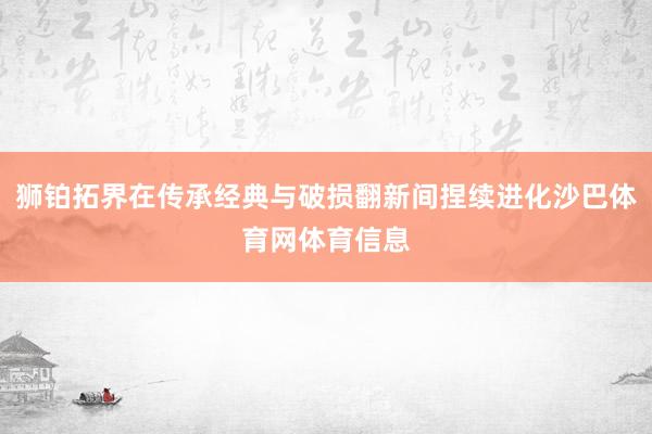 狮铂拓界在传承经典与破损翻新间捏续进化沙巴体育网体育信息