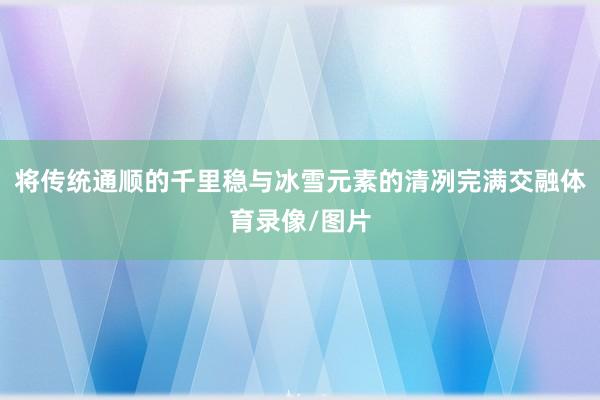 将传统通顺的千里稳与冰雪元素的清冽完满交融体育录像/图片