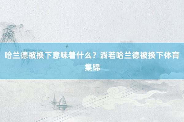 哈兰德被换下意味着什么？淌若哈兰德被换下体育集锦
