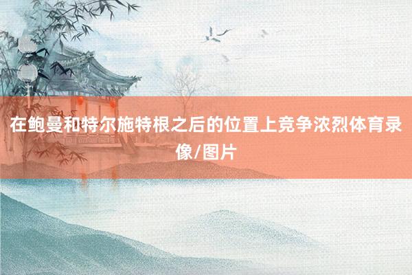 在鲍曼和特尔施特根之后的位置上竞争浓烈体育录像/图片
