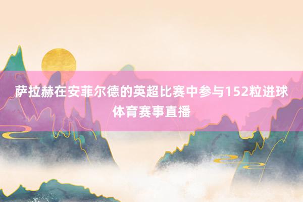 萨拉赫在安菲尔德的英超比赛中参与152粒进球体育赛事直播
