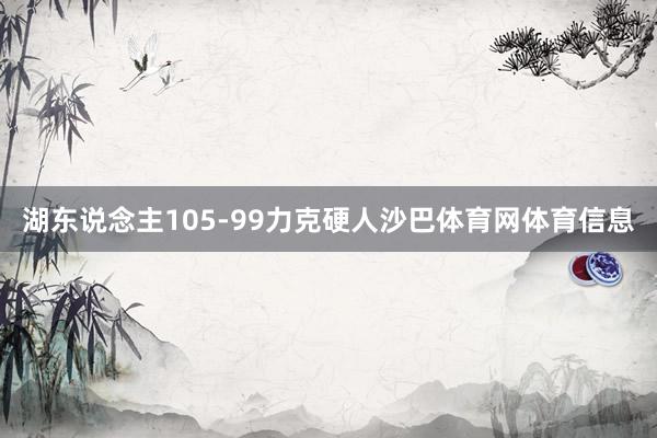 湖东说念主105-99力克硬人沙巴体育网体育信息