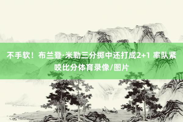 不手软！布兰登·米勒三分掷中还打成2+1 率队紧咬比分体育录像/图片