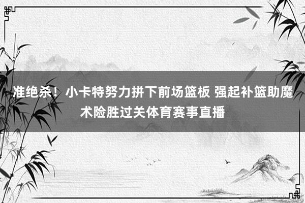 准绝杀！小卡特努力拼下前场篮板 强起补篮助魔术险胜过关体育赛事直播