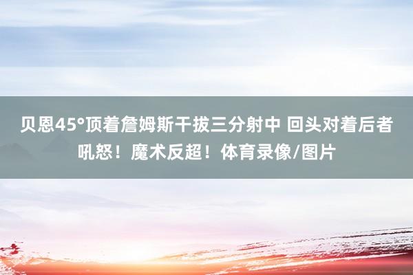 贝恩45°顶着詹姆斯干拔三分射中 回头对着后者吼怒！魔术反超！体育录像/图片