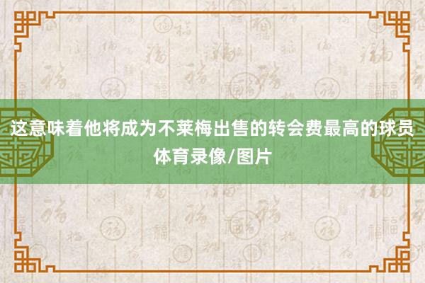 这意味着他将成为不莱梅出售的转会费最高的球员体育录像/图片