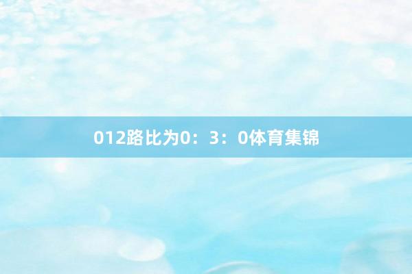 012路比为0：3：0体育集锦