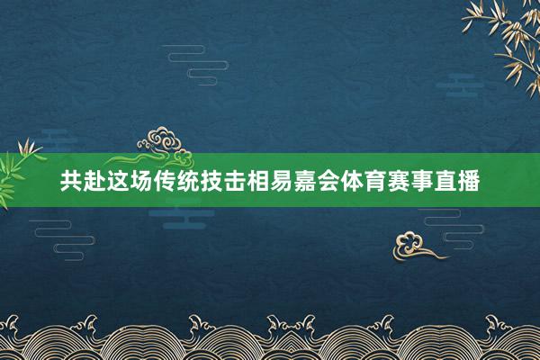 共赴这场传统技击相易嘉会体育赛事直播