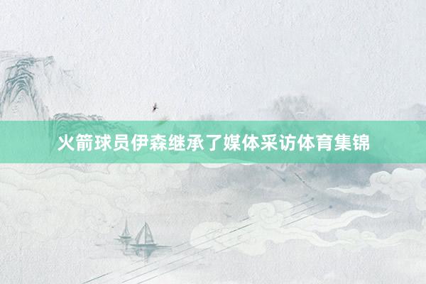 火箭球员伊森继承了媒体采访体育集锦