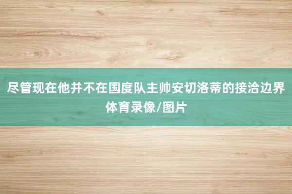 尽管现在他并不在国度队主帅安切洛蒂的接洽边界体育录像/图片
