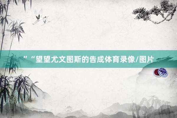 ”“望望尤文图斯的告成体育录像/图片
