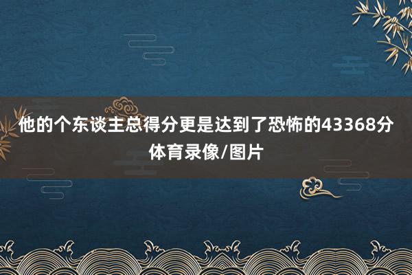 他的个东谈主总得分更是达到了恐怖的43368分体育录像/图片