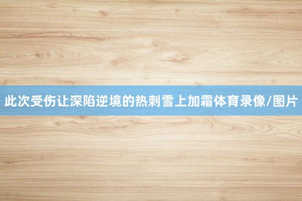 此次受伤让深陷逆境的热刺雪上加霜体育录像/图片