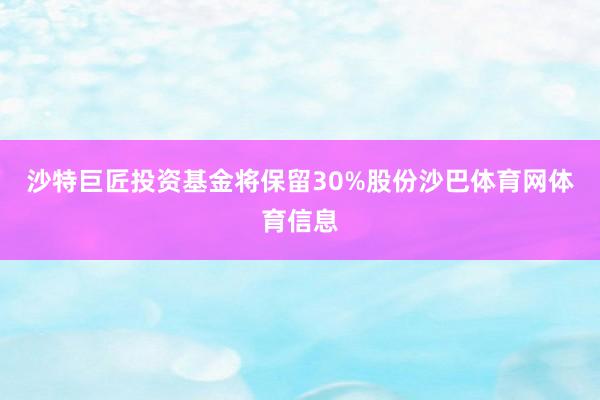 沙特巨匠投资基金将保留30%股份沙巴体育网体育信息