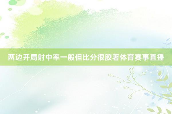 两边开局射中率一般但比分很胶著体育赛事直播