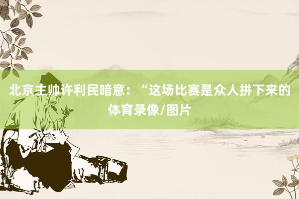 北京主帅许利民暗意：“这场比赛是众人拼下来的体育录像/图片